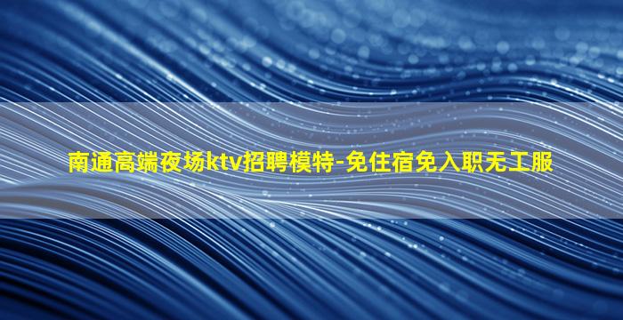 南通高端夜场ktv招聘模特-免住宿免入职无工服